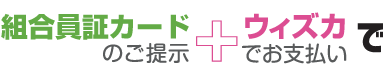 組合員証カードのご提示 ＋ ウィズカでお支払いで