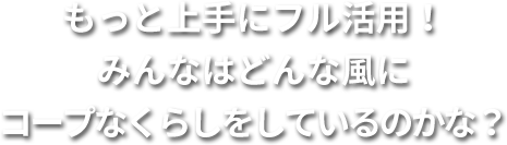 もっと上手にフル活用！みんなはどんな風にコープなくらしをしているのかな？