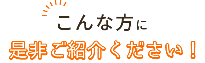 こんな方に是非ご紹介ください!