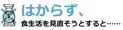 はからず、食生活を見直そうとすると…